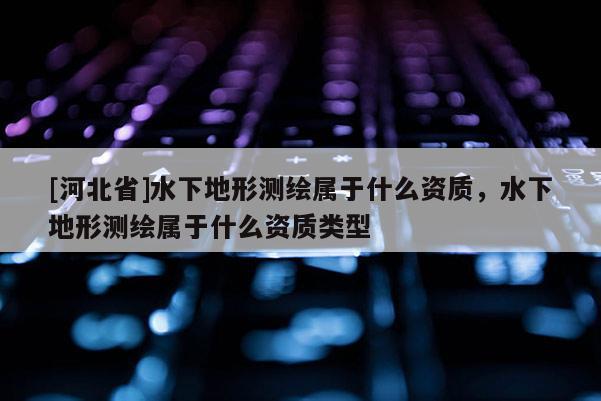 [河北省]水下地形測繪屬于什么資質(zhì)，水下地形測繪屬于什么資質(zhì)類型