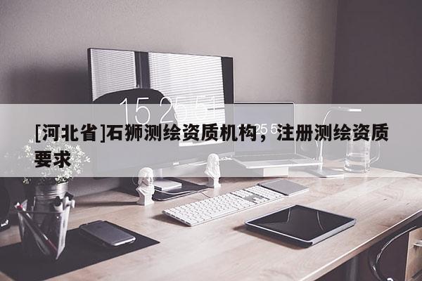 [河北省]石獅測繪資質(zhì)機(jī)構(gòu)，注冊測繪資質(zhì)要求