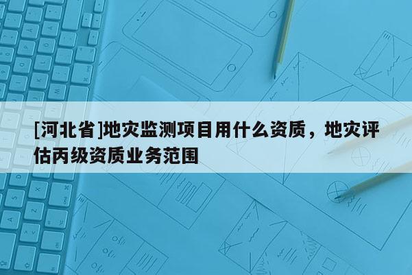 [河北省]地災(zāi)監(jiān)測項(xiàng)目用什么資質(zhì)，地災(zāi)評估丙級(jí)資質(zhì)業(yè)務(wù)范圍