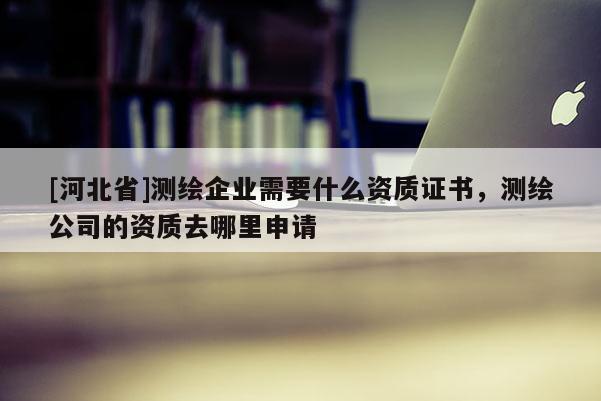 [河北省]測(cè)繪企業(yè)需要什么資質(zhì)證書，測(cè)繪公司的資質(zhì)去哪里申請(qǐng)