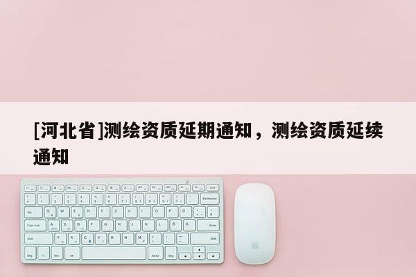 [河北省]測繪資質(zhì)延期通知，測繪資質(zhì)延續(xù)通知