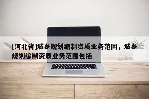 [河北省]城鄉(xiāng)規(guī)劃編制資質(zhì)業(yè)務(wù)范圍，城鄉(xiāng)規(guī)劃編制資質(zhì)業(yè)務(wù)范圍包括