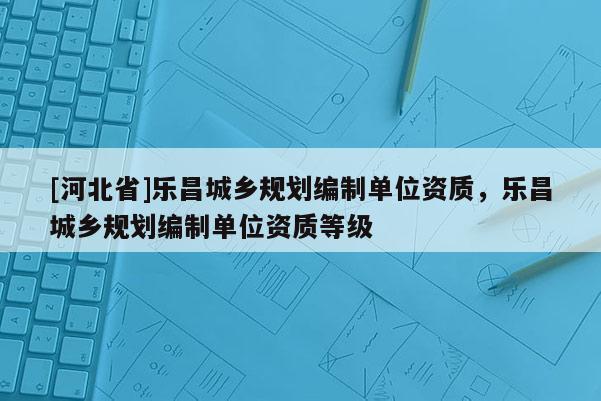 [河北省]樂昌城鄉(xiāng)規(guī)劃編制單位資質(zhì)，樂昌城鄉(xiāng)規(guī)劃編制單位資質(zhì)等級
