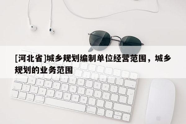 [河北省]城鄉(xiāng)規(guī)劃編制單位經(jīng)營范圍，城鄉(xiāng)規(guī)劃的業(yè)務(wù)范圍