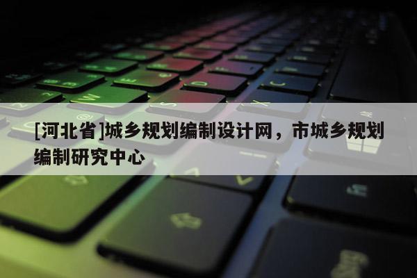 [河北省]城鄉(xiāng)規(guī)劃編制設(shè)計(jì)網(wǎng)，市城鄉(xiāng)規(guī)劃編制研究中心