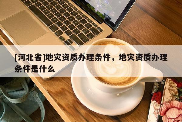 [河北省]地災(zāi)資質(zhì)辦理?xiàng)l件，地災(zāi)資質(zhì)辦理?xiàng)l件是什么