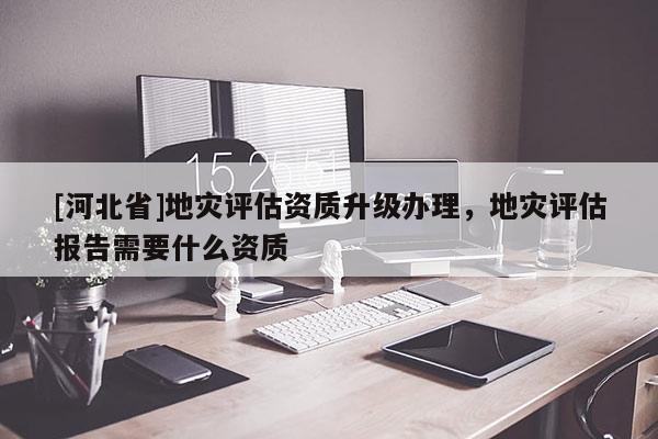 [河北省]地災(zāi)評估資質(zhì)升級辦理，地災(zāi)評估報告需要什么資質(zhì)