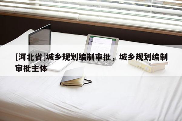 [河北省]城鄉(xiāng)規(guī)劃編制審批，城鄉(xiāng)規(guī)劃編制審批主體