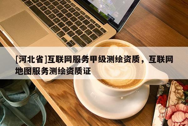[河北省]互聯(lián)網(wǎng)服務(wù)甲級測繪資質(zhì)，互聯(lián)網(wǎng)地圖服務(wù)測繪資質(zhì)證