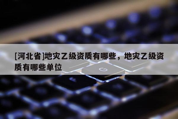 [河北省]地災(zāi)乙級(jí)資質(zhì)有哪些，地災(zāi)乙級(jí)資質(zhì)有哪些單位