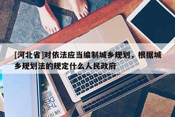 [河北省]對依法應(yīng)當(dāng)編制城鄉(xiāng)規(guī)劃，根據(jù)城鄉(xiāng)規(guī)劃法的規(guī)定什么人民政府