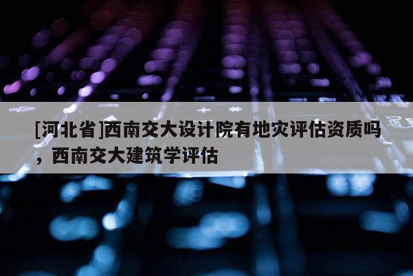 [河北省]西南交大設(shè)計(jì)院有地災(zāi)評估資質(zhì)嗎，西南交大建筑學(xué)評估