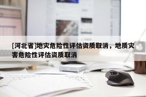 [河北省]地災危險性評估資質(zhì)取消，地質(zhì)災害危險性評估資質(zhì)取消