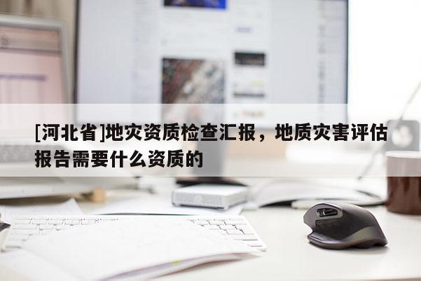 [河北省]地災資質(zhì)檢查匯報，地質(zhì)災害評估報告需要什么資質(zhì)的