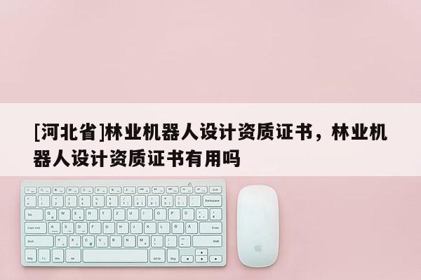 [河北省]林業(yè)機(jī)器人設(shè)計(jì)資質(zhì)證書，林業(yè)機(jī)器人設(shè)計(jì)資質(zhì)證書有用嗎