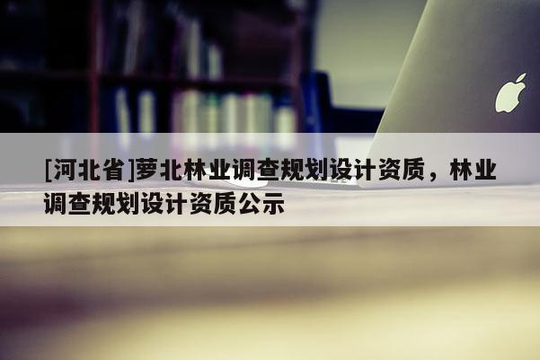 [河北省]蘿北林業(yè)調(diào)查規(guī)劃設(shè)計(jì)資質(zhì)，林業(yè)調(diào)查規(guī)劃設(shè)計(jì)資質(zhì)公示