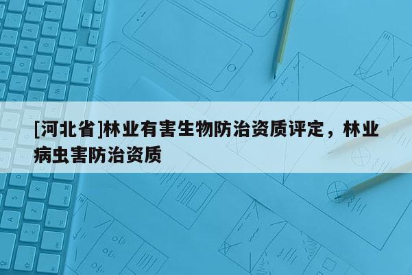 [河北省]林業(yè)有害生物防治資質(zhì)評定，林業(yè)病蟲害防治資質(zhì)
