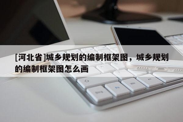 [河北省]城鄉(xiāng)規(guī)劃的編制框架圖，城鄉(xiāng)規(guī)劃的編制框架圖怎么畫