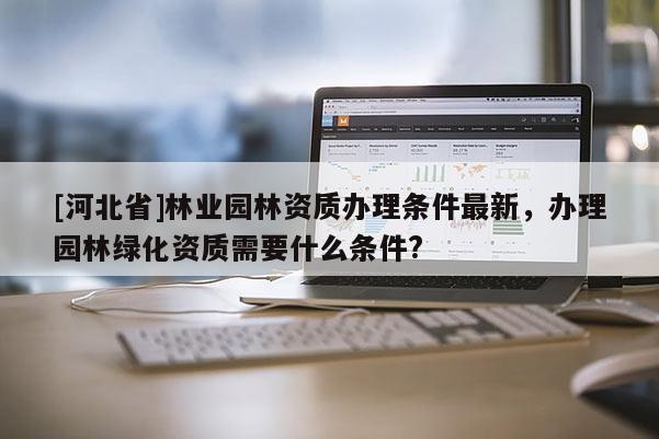 [河北省]林業(yè)園林資質(zhì)辦理?xiàng)l件最新，辦理園林綠化資質(zhì)需要什么條件?