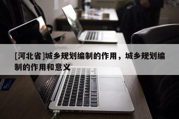 [河北省]城鄉(xiāng)規(guī)劃編制的作用，城鄉(xiāng)規(guī)劃編制的作用和意義