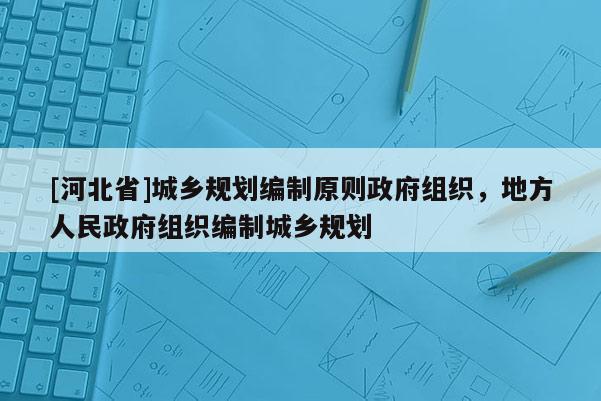 [河北省]城鄉(xiāng)規(guī)劃編制原則政府組織，地方人民政府組織編制城鄉(xiāng)規(guī)劃