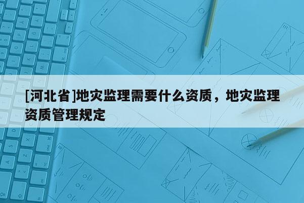 [河北省]地災(zāi)監(jiān)理需要什么資質(zhì)，地災(zāi)監(jiān)理資質(zhì)管理規(guī)定