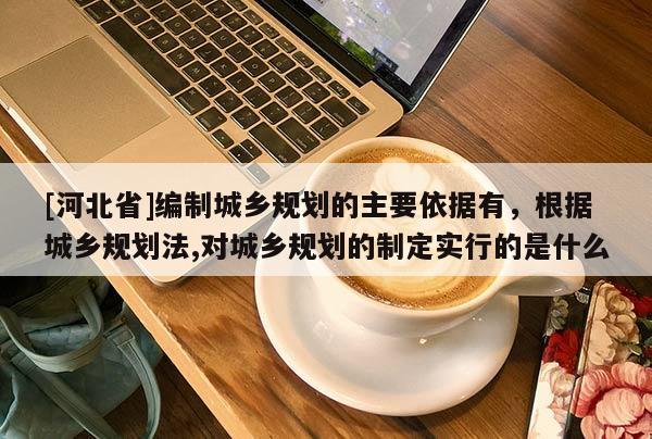 [河北省]編制城鄉(xiāng)規(guī)劃的主要依據(jù)有，根據(jù)城鄉(xiāng)規(guī)劃法,對城鄉(xiāng)規(guī)劃的制定實行的是什么