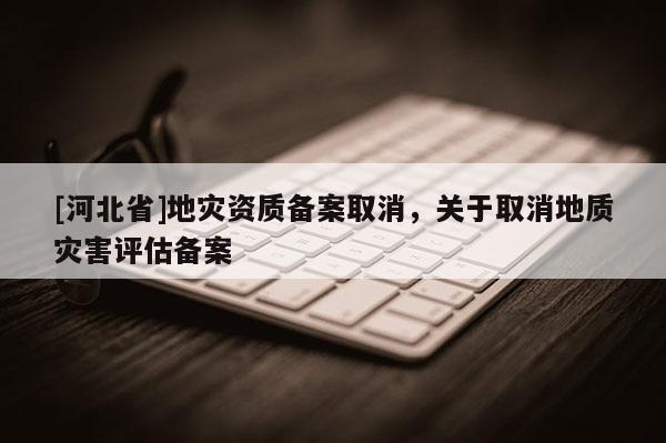 [河北省]地災資質(zhì)備案取消，關(guān)于取消地質(zhì)災害評估備案