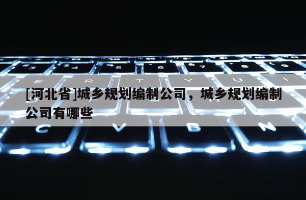 [河北省]城鄉(xiāng)規(guī)劃編制公司，城鄉(xiāng)規(guī)劃編制公司有哪些