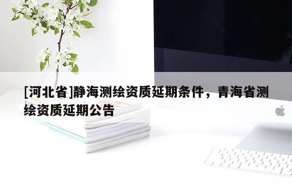 [河北省]靜海測繪資質(zhì)延期條件，青海省測繪資質(zhì)延期公告