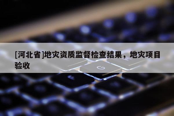 [河北省]地災(zāi)資質(zhì)監(jiān)督檢查結(jié)果，地災(zāi)項目驗收