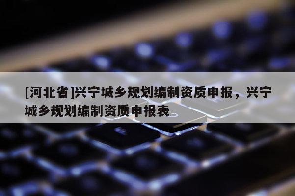 [河北省]興寧城鄉(xiāng)規(guī)劃編制資質(zhì)申報，興寧城鄉(xiāng)規(guī)劃編制資質(zhì)申報表