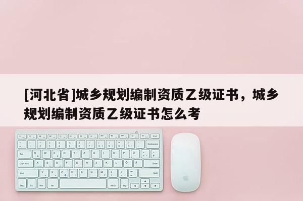 [河北省]城鄉(xiāng)規(guī)劃編制資質(zhì)乙級(jí)證書，城鄉(xiāng)規(guī)劃編制資質(zhì)乙級(jí)證書怎么考