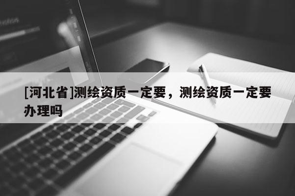 [河北省]測繪資質(zhì)一定要，測繪資質(zhì)一定要辦理嗎
