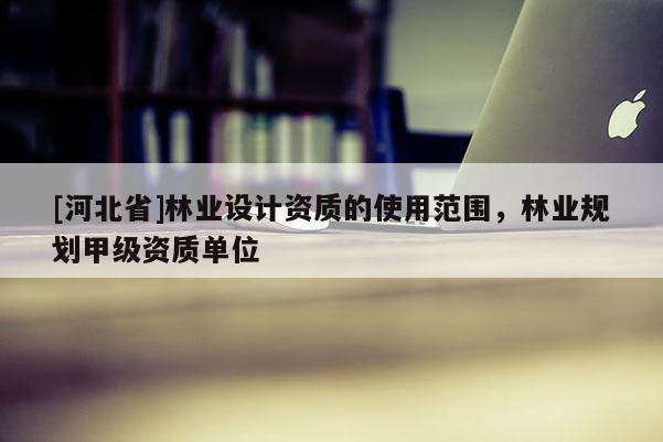 [河北省]林業(yè)設(shè)計資質(zhì)的使用范圍，林業(yè)規(guī)劃甲級資質(zhì)單位