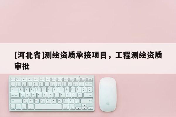 [河北省]測(cè)繪資質(zhì)承接項(xiàng)目，工程測(cè)繪資質(zhì)審批