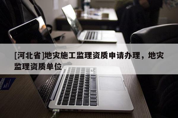 [河北省]地災施工監(jiān)理資質(zhì)申請辦理，地災監(jiān)理資質(zhì)單位