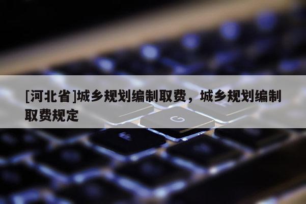 [河北省]城鄉(xiāng)規(guī)劃編制取費，城鄉(xiāng)規(guī)劃編制取費規(guī)定