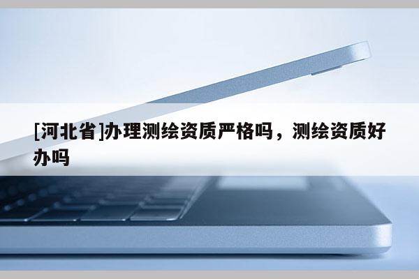 [河北省]辦理測(cè)繪資質(zhì)嚴(yán)格嗎，測(cè)繪資質(zhì)好辦嗎