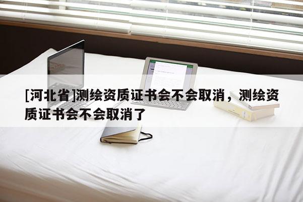 [河北省]測(cè)繪資質(zhì)證書會(huì)不會(huì)取消，測(cè)繪資質(zhì)證書會(huì)不會(huì)取消了
