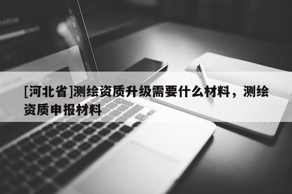 [河北省]測(cè)繪資質(zhì)升級(jí)需要什么材料，測(cè)繪資質(zhì)申報(bào)材料