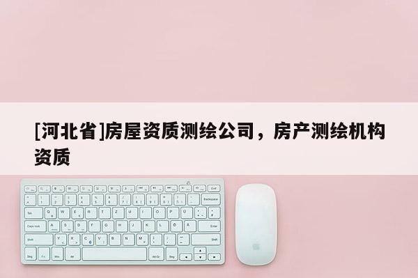 [河北省]房屋資質(zhì)測繪公司，房產(chǎn)測繪機(jī)構(gòu)資質(zhì)