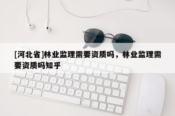 [河北省]林業(yè)監(jiān)理需要資質(zhì)嗎，林業(yè)監(jiān)理需要資質(zhì)嗎知乎
