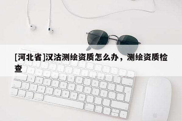 [河北省]漢沽測(cè)繪資質(zhì)怎么辦，測(cè)繪資質(zhì)檢查