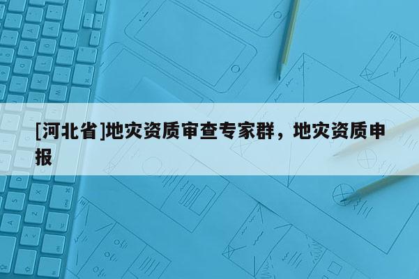 [河北省]地災(zāi)資質(zhì)審查專家群，地災(zāi)資質(zhì)申報(bào)
