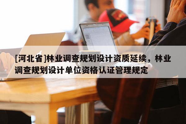 [河北省]林業(yè)調(diào)查規(guī)劃設(shè)計資質(zhì)延續(xù)，林業(yè)調(diào)查規(guī)劃設(shè)計單位資格認(rèn)證管理規(guī)定