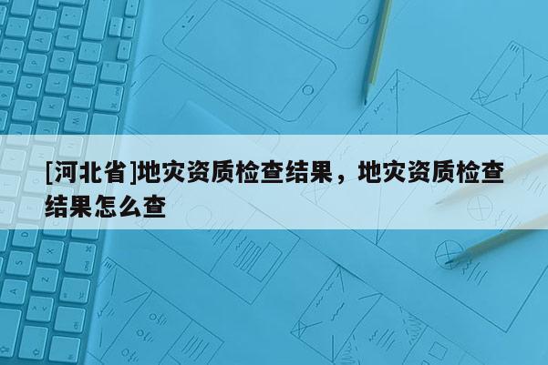[河北省]地災(zāi)資質(zhì)檢查結(jié)果，地災(zāi)資質(zhì)檢查結(jié)果怎么查