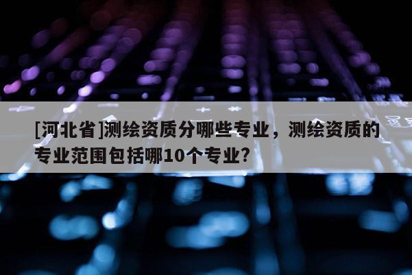 [河北省]測繪資質(zhì)分哪些專業(yè)，測繪資質(zhì)的專業(yè)范圍包括哪10個專業(yè)?