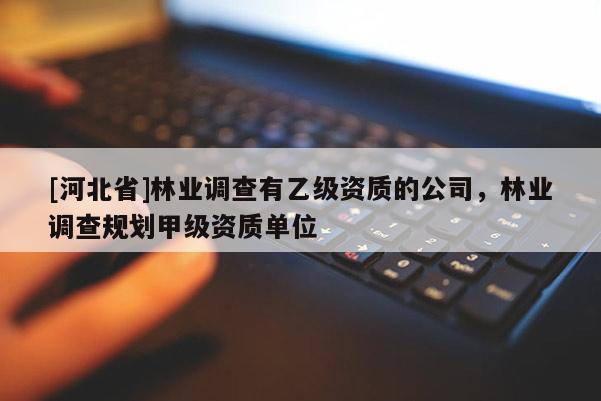 [河北省]林業(yè)調(diào)查有乙級資質(zhì)的公司，林業(yè)調(diào)查規(guī)劃甲級資質(zhì)單位