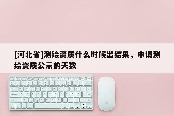 [河北省]測(cè)繪資質(zhì)什么時(shí)候出結(jié)果，申請(qǐng)測(cè)繪資質(zhì)公示的天數(shù)